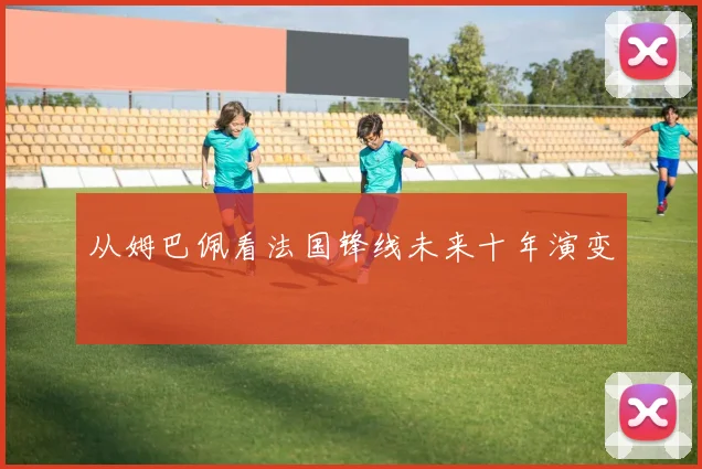 从姆巴佩看法国锋线未来十年演变