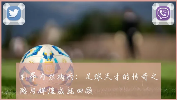 利昂内尔梅西：足球天才的传奇之路与辉煌成就回顾