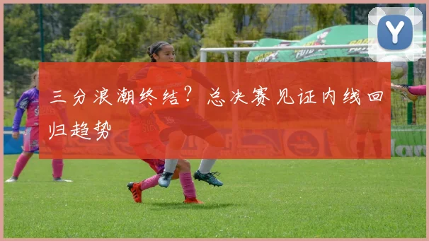 三分浪潮终结？总决赛见证内线回归趋势