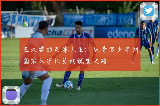 王大雷的足球人生：从青涩少年到国家队守门员的蜕变之路